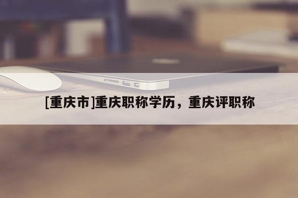 [重慶市]重慶職稱學(xué)歷，重慶評(píng)職稱