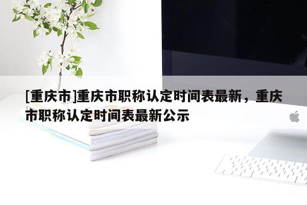 [重慶市]重慶市職稱認(rèn)定時間表最新，重慶市職稱認(rèn)定時間表最新公示