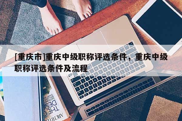 [重慶市]重慶中級職稱評選條件，重慶中級職稱評選條件及流程