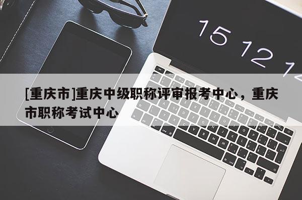 [重慶市]重慶中級(jí)職稱(chēng)評(píng)審報(bào)考中心，重慶市職稱(chēng)考試中心