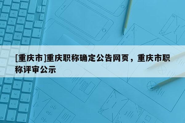 [重慶市]重慶職稱確定公告網(wǎng)頁(yè)，重慶市職稱評(píng)審公示