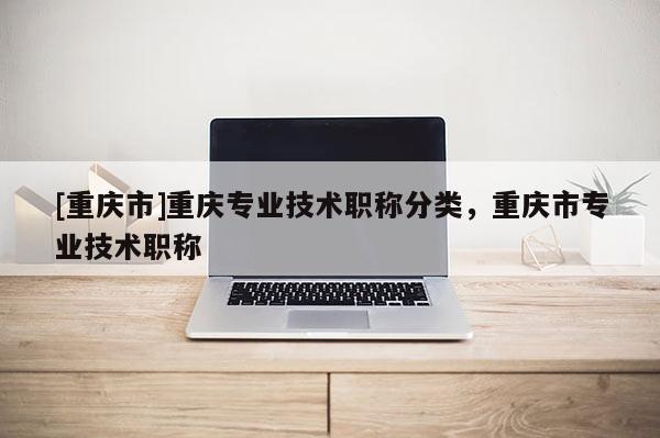[重慶市]重慶專業(yè)技術(shù)職稱分類，重慶市專業(yè)技術(shù)職稱