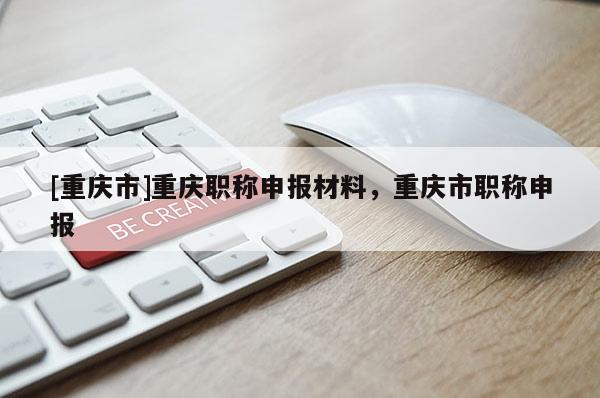 [重慶市]重慶職稱申報(bào)材料，重慶市職稱申報(bào)