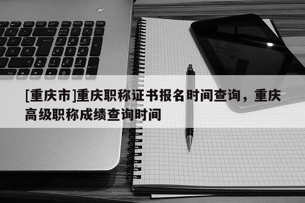 [重慶市]重慶職稱證書報名時間查詢，重慶高級職稱成績查詢時間