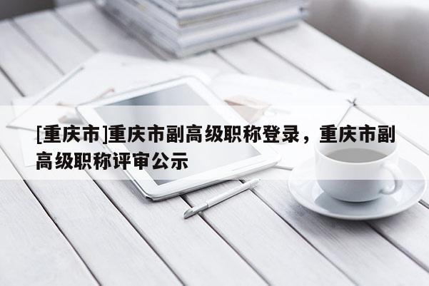 [重慶市]重慶市副高級職稱登錄，重慶市副高級職稱評審公示