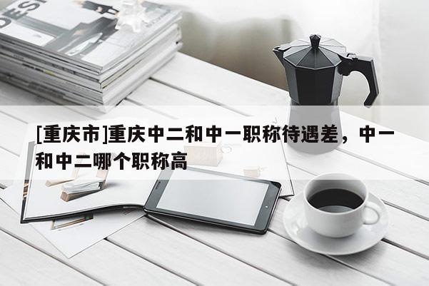 [重慶市]重慶中二和中一職稱待遇差，中一和中二哪個職稱高
