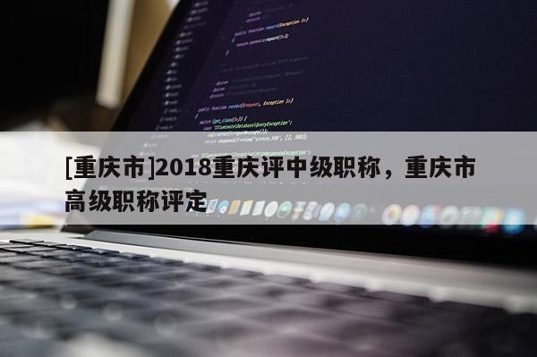 [重慶市]2018重慶評中級職稱，重慶市高級職稱評定