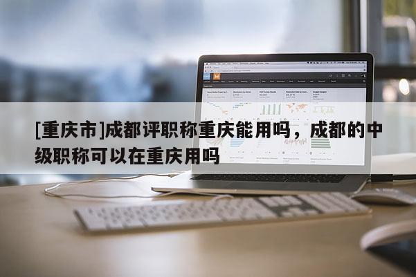 [重慶市]成都評(píng)職稱重慶能用嗎，成都的中級(jí)職稱可以在重慶用嗎