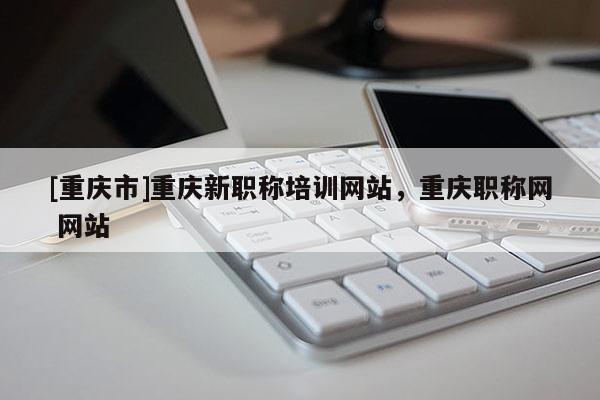 [重慶市]重慶新職稱培訓(xùn)網(wǎng)站，重慶職稱網(wǎng) 網(wǎng)站