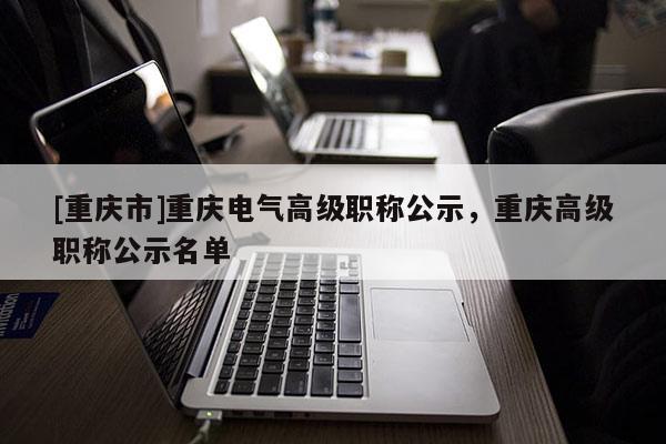 [重慶市]重慶電氣高級(jí)職稱公示，重慶高級(jí)職稱公示名單