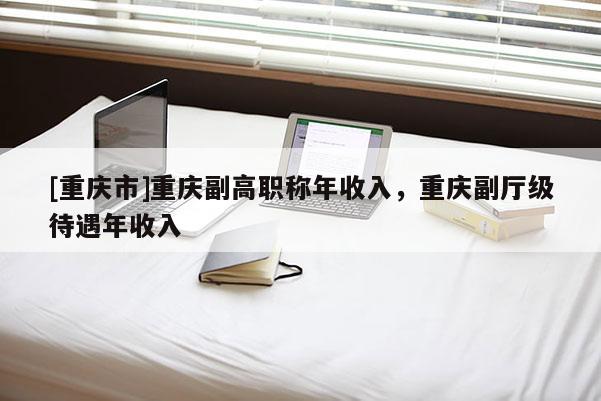 [重慶市]重慶副高職稱年收入，重慶副廳級待遇年收入