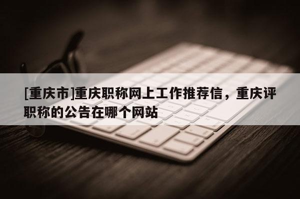 [重慶市]重慶職稱網(wǎng)上工作推薦信，重慶評職稱的公告在哪個網(wǎng)站