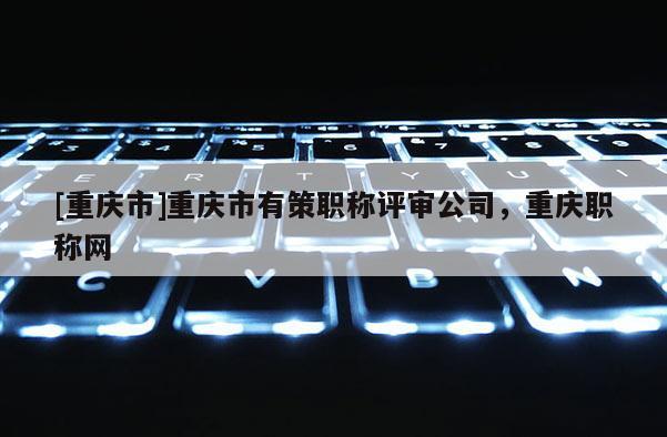 [重慶市]重慶市有策職稱評(píng)審公司，重慶職稱網(wǎng)