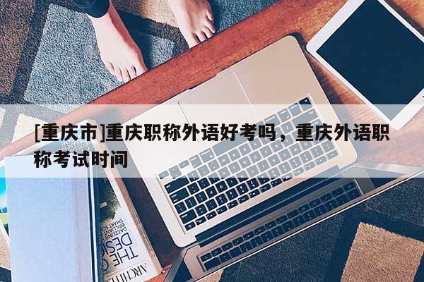 [重慶市]重慶職稱外語好考嗎，重慶外語職稱考試時間