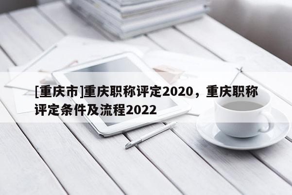 [重慶市]重慶職稱評定2020，重慶職稱評定條件及流程2022