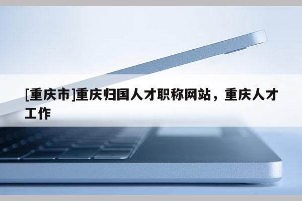 [重慶市]重慶歸國(guó)人才職稱(chēng)網(wǎng)站，重慶人才工作