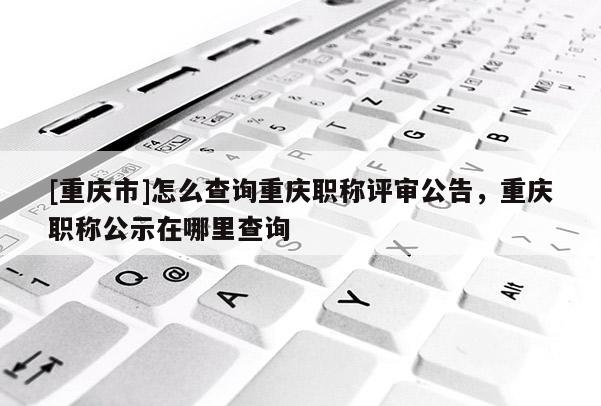 [重慶市]怎么查詢重慶職稱評(píng)審公告，重慶職稱公示在哪里查詢