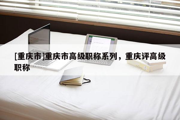 [重慶市]重慶市高級(jí)職稱系列，重慶評(píng)高級(jí)職稱