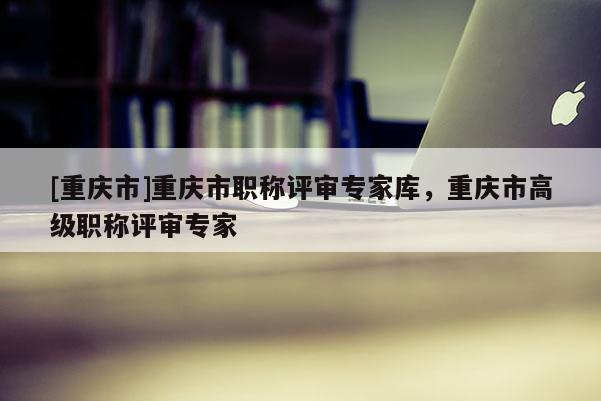 [重慶市]重慶市職稱評(píng)審專家?guī)?，重慶市高級(jí)職稱評(píng)審專家