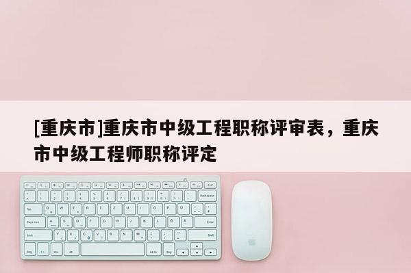 [重慶市]重慶市中級(jí)工程職稱評(píng)審表，重慶市中級(jí)工程師職稱評(píng)定