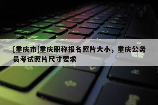 [重慶市]重慶職稱報(bào)名照片大小，重慶公務(wù)員考試照片尺寸要求