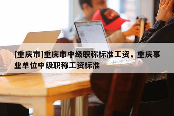 [重慶市]重慶市中級職稱標準工資，重慶事業(yè)單位中級職稱工資標準