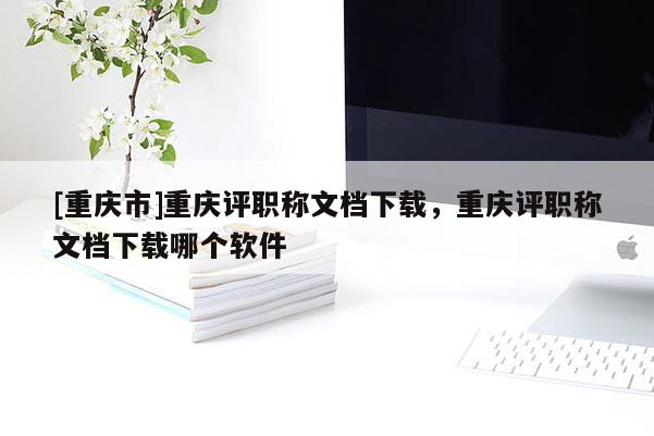 [重慶市]重慶評職稱文檔下載，重慶評職稱文檔下載哪個軟件