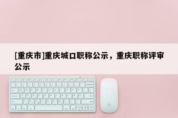 [重慶市]重慶城口職稱公示，重慶職稱評審公示