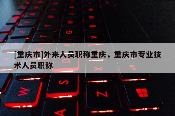 [重慶市]外來人員職稱重慶，重慶市專業(yè)技術(shù)人員職稱