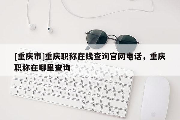 [重慶市]重慶職稱在線查詢官網(wǎng)電話，重慶職稱在哪里查詢