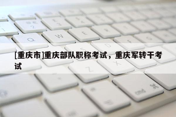 [重慶市]重慶部隊職稱考試，重慶軍轉(zhuǎn)干考試
