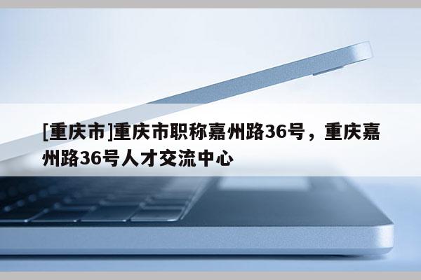 [重慶市]重慶市職稱嘉州路36號，重慶嘉州路36號人才交流中心