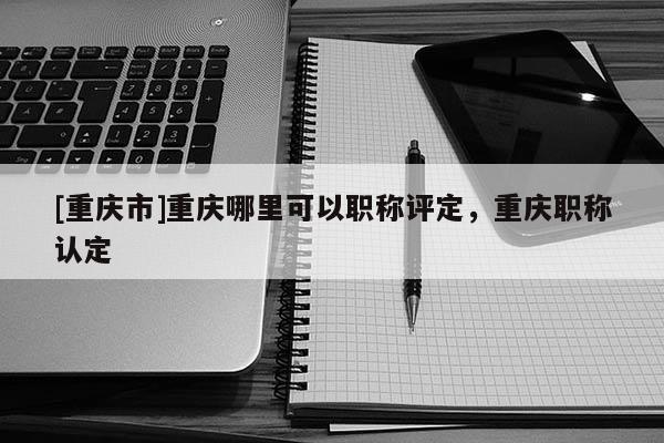 [重慶市]重慶哪里可以職稱評(píng)定，重慶職稱認(rèn)定
