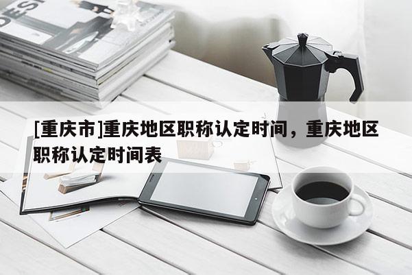 [重慶市]重慶地區(qū)職稱認(rèn)定時間，重慶地區(qū)職稱認(rèn)定時間表
