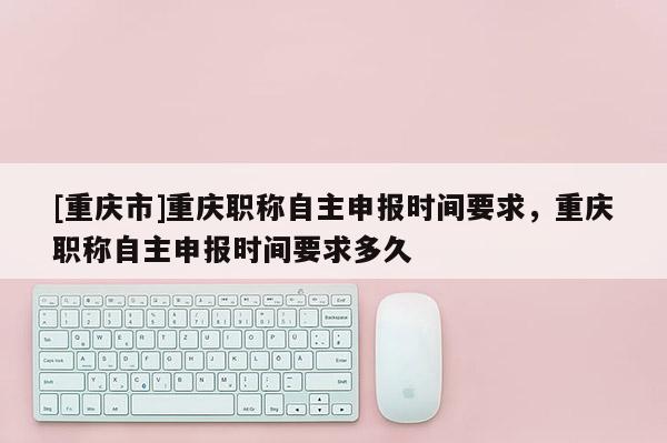 [重慶市]重慶職稱自主申報時間要求，重慶職稱自主申報時間要求多久