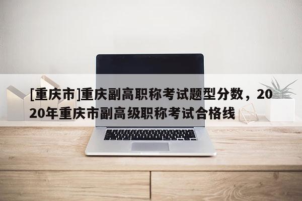 [重慶市]重慶副高職稱考試題型分?jǐn)?shù)，2020年重慶市副高級(jí)職稱考試合格線