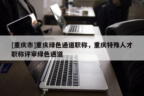 [重慶市]重慶綠色通道職稱(chēng)，重慶特殊人才職稱(chēng)評(píng)審綠色通道