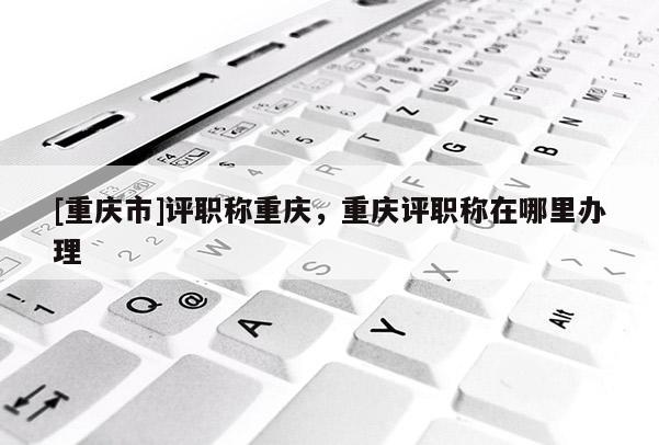 [重慶市]評(píng)職稱重慶，重慶評(píng)職稱在哪里辦理
