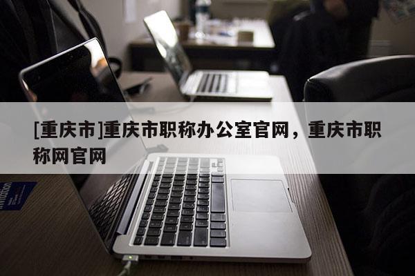 [重慶市]重慶市職稱辦公室官網(wǎng)，重慶市職稱網(wǎng)官網(wǎng)