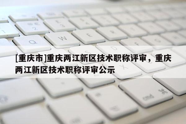 [重慶市]重慶兩江新區(qū)技術(shù)職稱評(píng)審，重慶兩江新區(qū)技術(shù)職稱評(píng)審公示