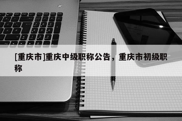 [重慶市]重慶中級職稱公告，重慶市初級職稱
