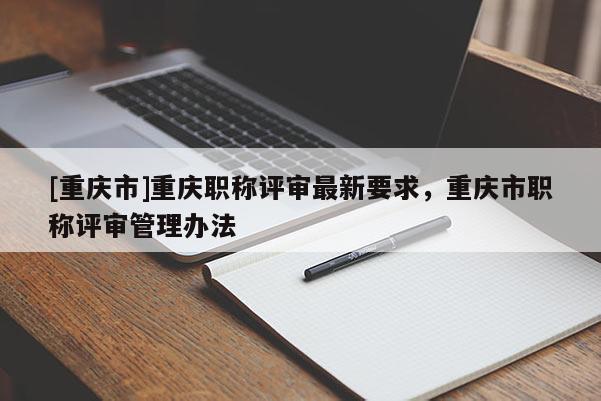 [重慶市]重慶職稱評審最新要求，重慶市職稱評審管理辦法