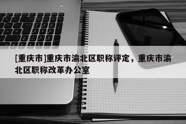[重慶市]重慶市渝北區(qū)職稱(chēng)評(píng)定，重慶市渝北區(qū)職稱(chēng)改革辦公室