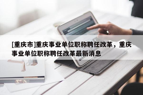 [重慶市]重慶事業(yè)單位職稱(chēng)聘任改革，重慶事業(yè)單位職稱(chēng)聘任改革最新消息