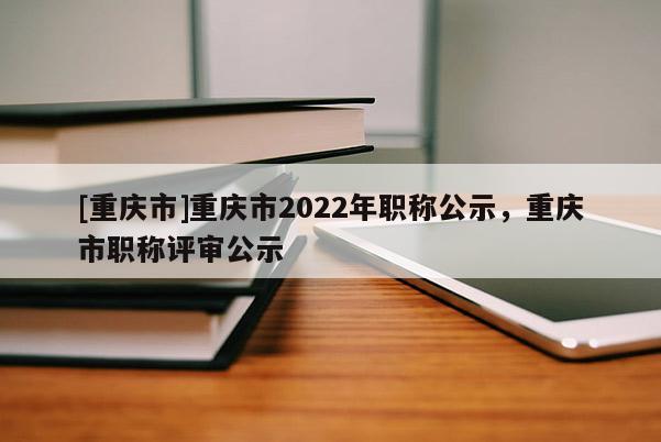 [重慶市]重慶市2022年職稱(chēng)公示，重慶市職稱(chēng)評(píng)審公示