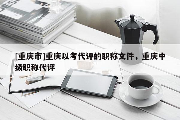 [重慶市]重慶以考代評的職稱文件，重慶中級職稱代評