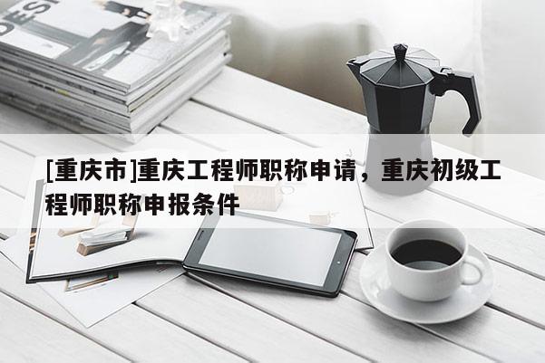 [重慶市]重慶工程師職稱申請(qǐng)，重慶初級(jí)工程師職稱申報(bào)條件