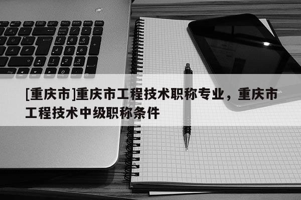 [重慶市]重慶市工程技術職稱專業(yè)，重慶市工程技術中級職稱條件