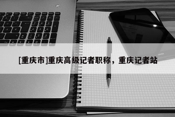 [重慶市]重慶高級記者職稱，重慶記者站