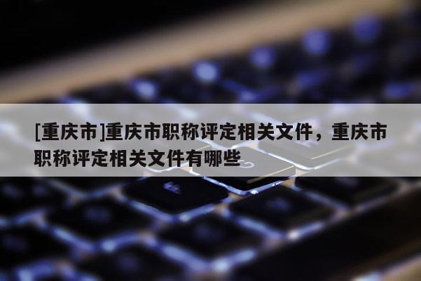 [重慶市]重慶市職稱評(píng)定相關(guān)文件，重慶市職稱評(píng)定相關(guān)文件有哪些